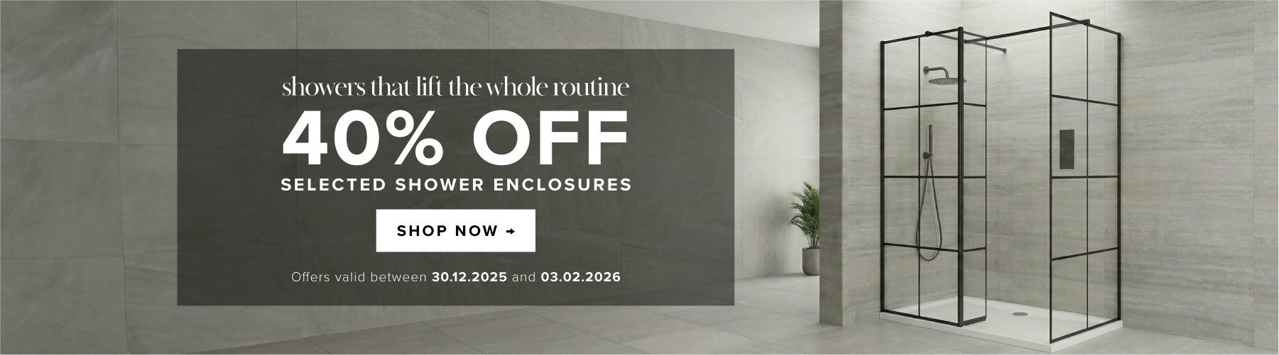 Showers that lift the whole routine Up to 40% off selected shower enclosures Shop now Offers valid between 30/12/2025 and 03/02/2026